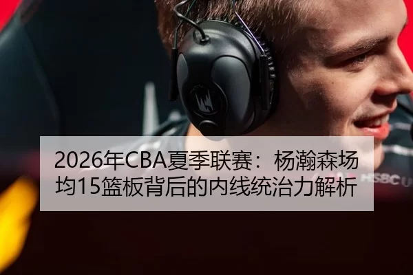 2026年CBA夏季联赛：杨瀚森场均15篮板背后的内线统治力解析